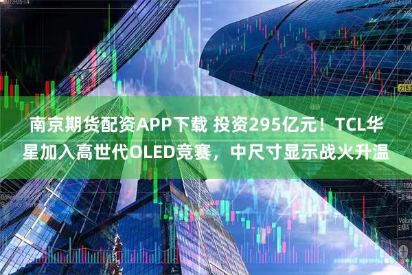 南京期货配资APP下载 投资295亿元！TCL华星加入高世代OLED竞赛，中尺寸显示战火升温