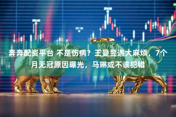 奔奔配资平台 不是伤病?王曼昱遇大麻烦,7个月无冠原因曝光,马琳或不该犯错