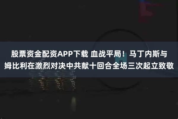 股票资金配资APP下载 血战平局！马丁内斯与姆比利在激烈对决中共献十回合全场三次起立致敬
