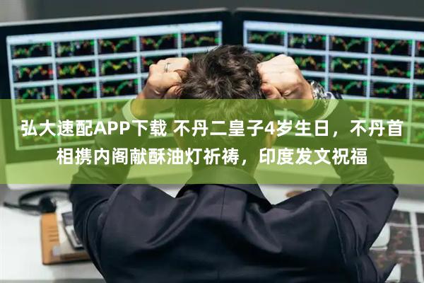 弘大速配APP下载 不丹二皇子4岁生日,不丹首相携内阁献酥油灯祈祷,印度发文祝福