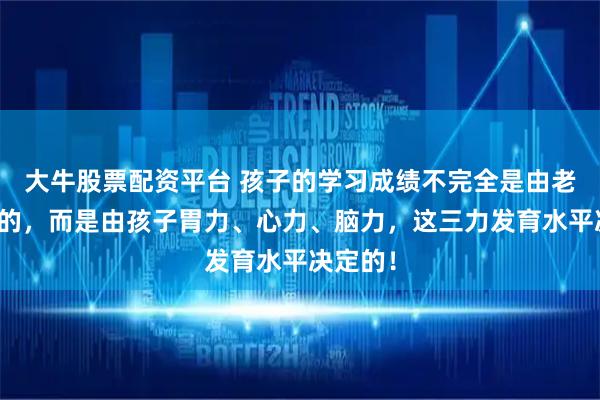 大牛股票配资平台 孩子的学习成绩不完全是由老师决定的，而是由孩子胃力、心力、脑力，这三力发育水平决定的！