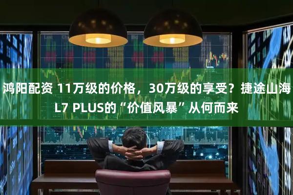 鸿阳配资 11万级的价格，30万级的享受？捷途山海L7 PLUS的“价值风暴”从何而来