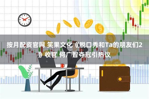 按月配资官网 笑果文化《脱口秀和Ta的朋友们2》收官 何广智夺冠引热议