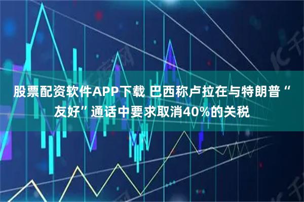 股票配资软件APP下载 巴西称卢拉在与特朗普“友好”通话中要求取消40%的关税