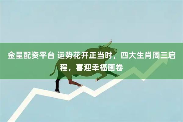 金呈配资平台 运势花开正当时，四大生肖周三启程，喜迎幸福画卷