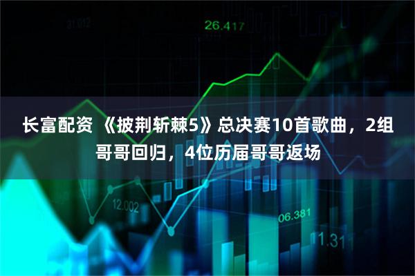 长富配资 《披荆斩棘5》总决赛10首歌曲，2组哥哥回归，4位历届哥哥返场