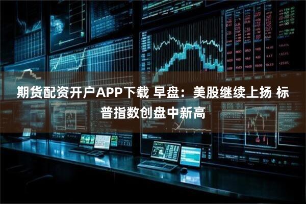 期货配资开户APP下载 早盘：美股继续上扬 标普指数创盘中新高
