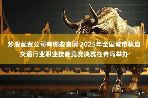 炒股配资公司有哪些官网 2025年全国城市轨道交通行业职业技能竞赛决赛在青岛举办