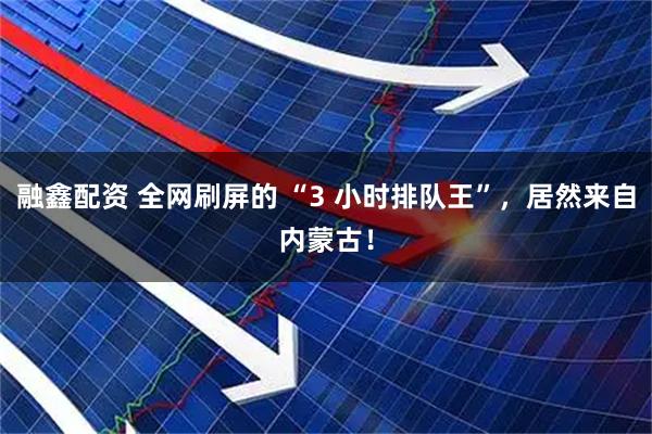 融鑫配资 全网刷屏的 “3 小时排队王”，居然来自内蒙古！