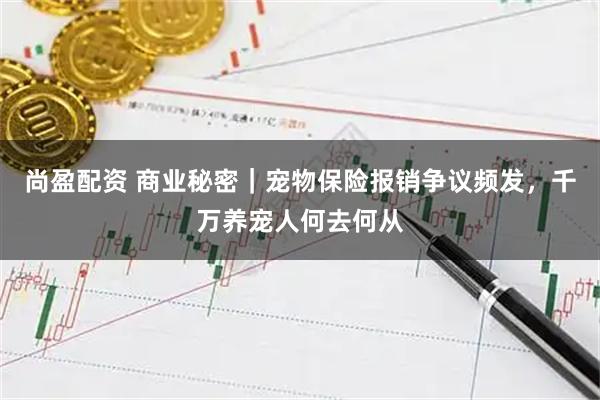 尚盈配资 商业秘密｜宠物保险报销争议频发，千万养宠人何去何从
