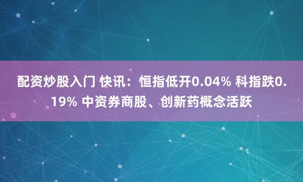 配资炒股入门 快讯：恒指低开0.04% 科指跌0.19% 中资券商股、创新药概念活跃