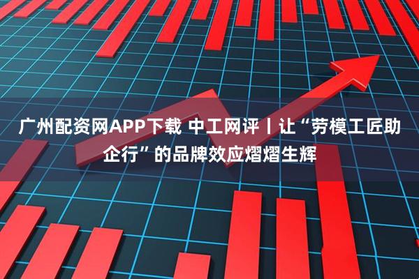 广州配资网APP下载 中工网评丨让“劳模工匠助企行”的品牌效应熠熠生辉