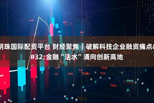 明珠国际配资平台 财经聚焦｜破解科技企业融资痛点 金融“活水”涌向创新高地