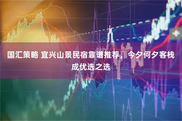 国汇策略 宜兴山景民宿靠谱推荐，今夕何夕客栈成优选之选