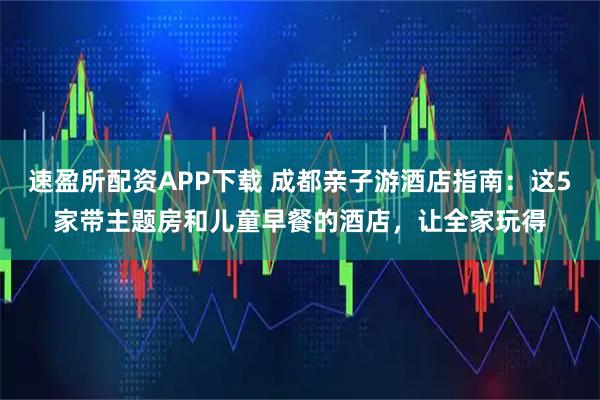 速盈所配资APP下载 成都亲子游酒店指南：这5家带主题房和儿童早餐的酒店，让全家玩得