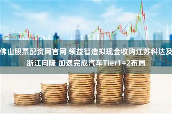 佛山股票配资网官网 领益智造拟现金收购江苏科达及浙江向隆 加速完成汽车Tier1+2布局