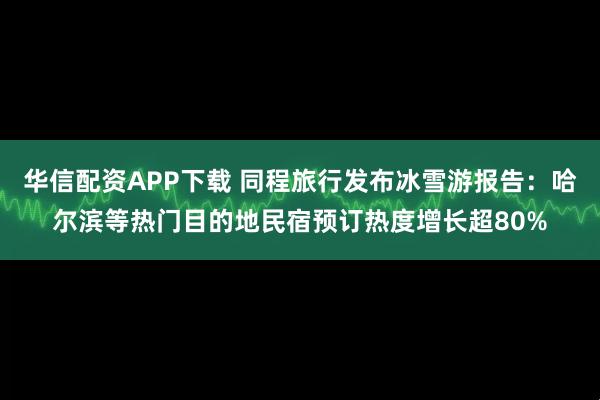 华信配资APP下载 同程旅行发布冰雪游报告：哈尔滨等热门目的地民宿预订热度增长超80%