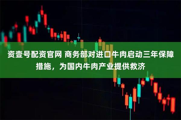 资壹号配资官网 商务部对进口牛肉启动三年保障措施，为国内牛肉产业提供救济