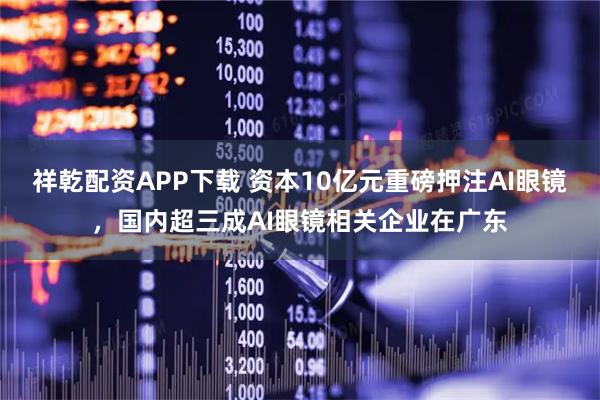 祥乾配资APP下载 资本10亿元重磅押注AI眼镜，国内超三成AI眼镜相关企业在广东