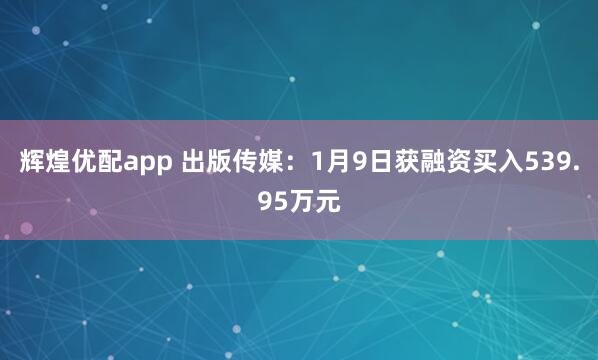 辉煌优配app 出版传媒：1月9日获融资买入539.95万元