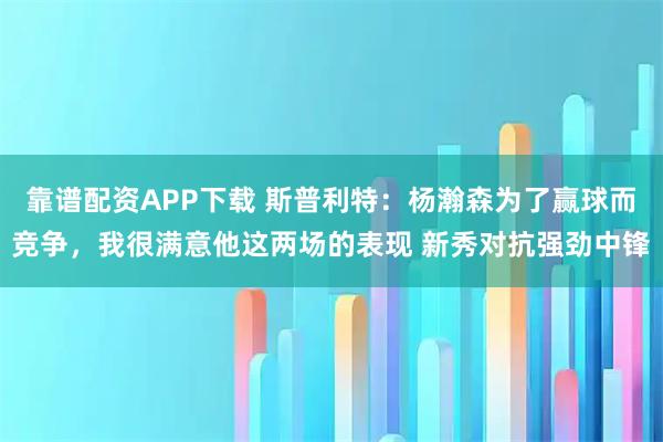 靠谱配资APP下载 斯普利特：杨瀚森为了赢球而竞争，我很满意他这两场的表现 新秀对抗强劲中锋
