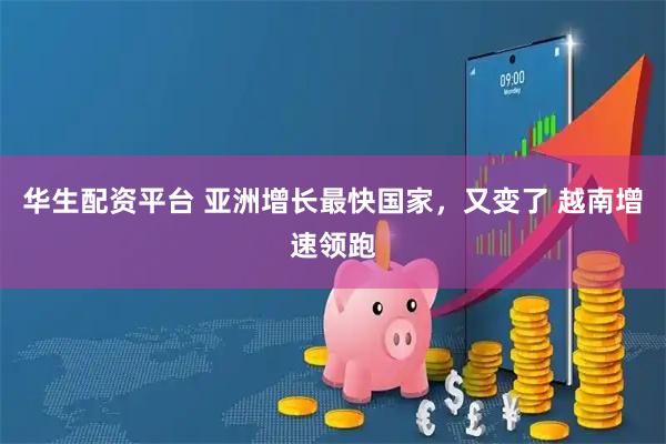 华生配资平台 亚洲增长最快国家，又变了 越南增速领跑