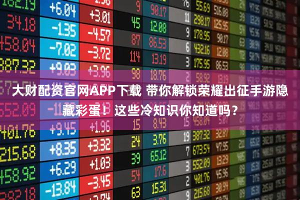 大财配资官网APP下载 带你解锁荣耀出征手游隐藏彩蛋！这些冷知识你知道吗？