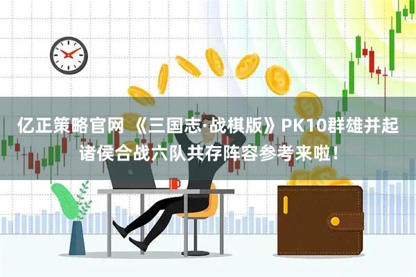 亿正策略官网 《三国志·战棋版》PK10群雄并起诸侯合战六队共存阵容参考来啦！