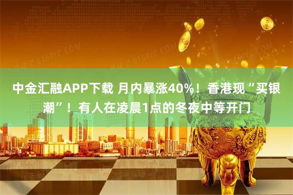中金汇融APP下载 月内暴涨40%！香港现“买银潮”！有人在凌晨1点的冬夜中等开门