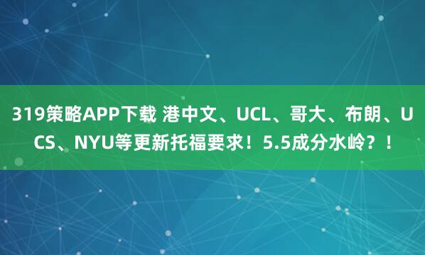 319策略APP下载 港中文、UCL、哥大、布朗、UCS、NYU等更新托福要求！5.5成分水岭？！