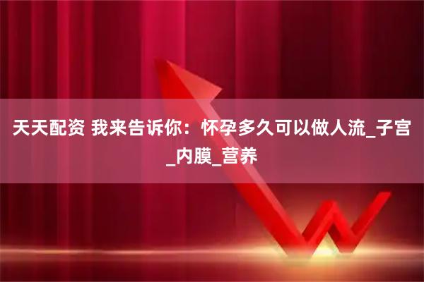 天天配资 我来告诉你：怀孕多久可以做人流_子宫_内膜_营养