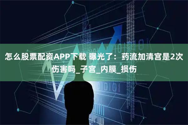怎么股票配资APP下载 曝光了：药流加清宫是2次伤害吗_子宫_内膜_损伤
