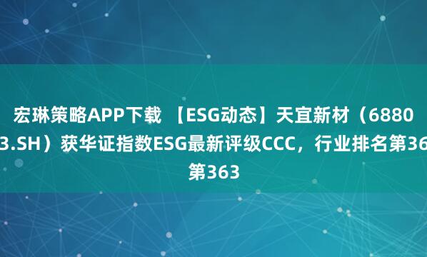宏琳策略APP下载 【ESG动态】天宜新材（688033.SH）获华证指数ESG最新评级CCC，行业排名第363