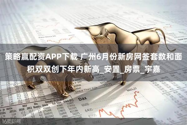 策略赢配资APP下载 广州6月份新房网签套数和面积双双创下年内新高_安置_房票_宇嘉