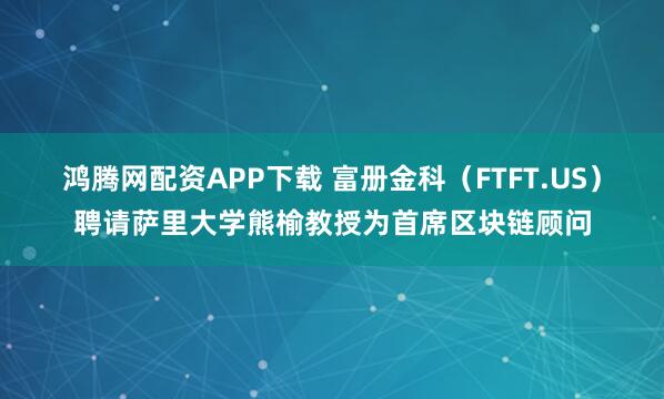 鸿腾网配资APP下载 富册金科（FTFT.US）聘请萨里大学熊榆教授为首席区块链顾问