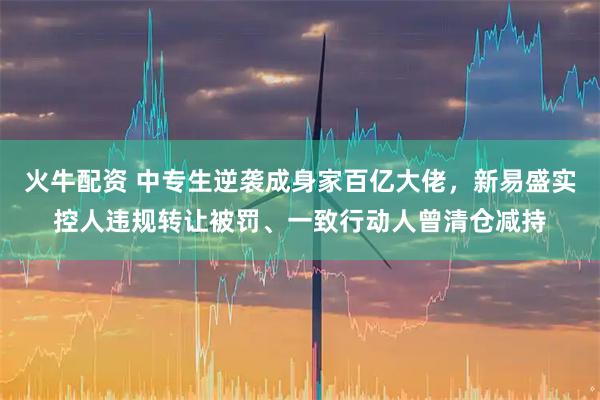 火牛配资 中专生逆袭成身家百亿大佬，新易盛实控人违规转让被罚、一致行动人曾清仓减持