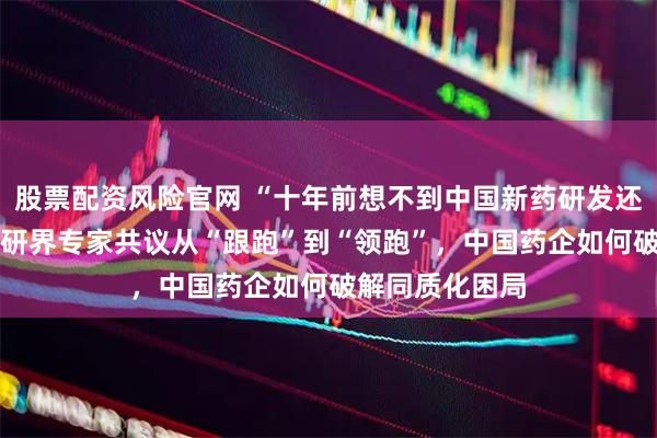 股票配资风险官网 “十年前想不到中国新药研发还有今天” 产学研界专家共议从“跟跑”到“领跑”，中国药企如何破解同质化困局