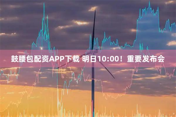 鼓腰包配资APP下载 明日10:00！重要发布会