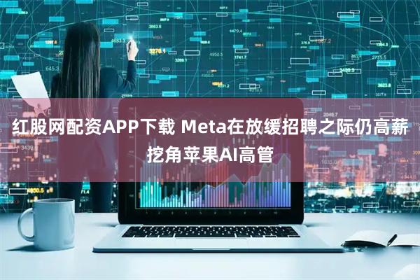 红股网配资APP下载 Meta在放缓招聘之际仍高薪挖角苹果AI高管
