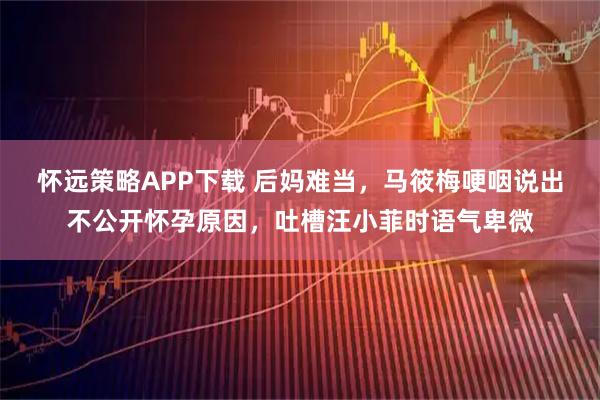 怀远策略APP下载 后妈难当，马筱梅哽咽说出不公开怀孕原因，吐槽汪小菲时语气卑微