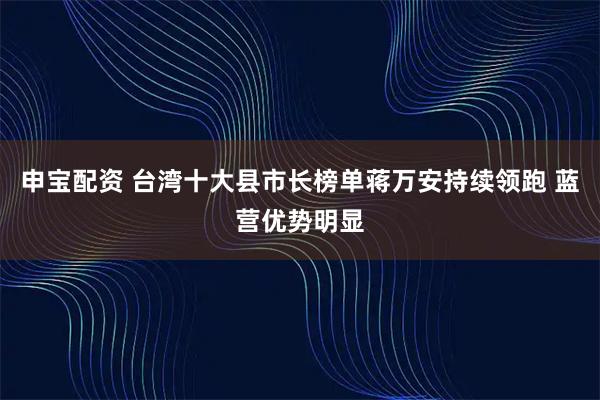 申宝配资 台湾十大县市长榜单蒋万安持续领跑 蓝营优势明显