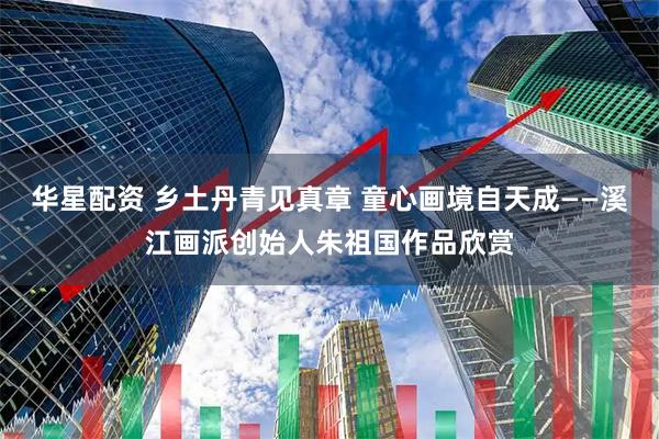 华星配资 乡土丹青见真章 童心画境自天成——溪江画派创始人朱祖国作品欣赏