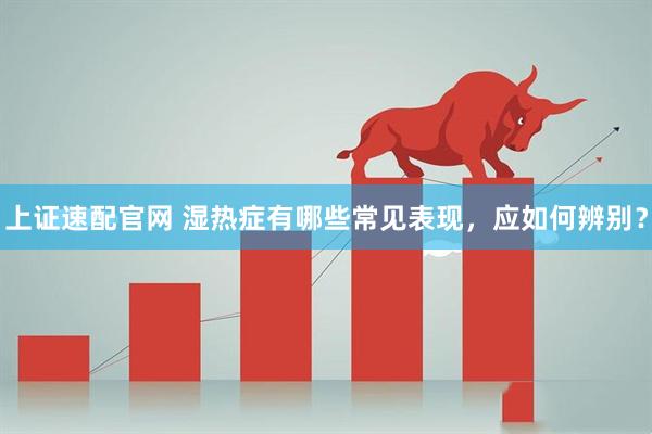 上证速配官网 湿热症有哪些常见表现，应如何辨别？