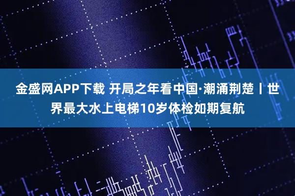 金盛网APP下载 开局之年看中国·潮涌荆楚丨世界最大水上电梯10岁体检如期复航