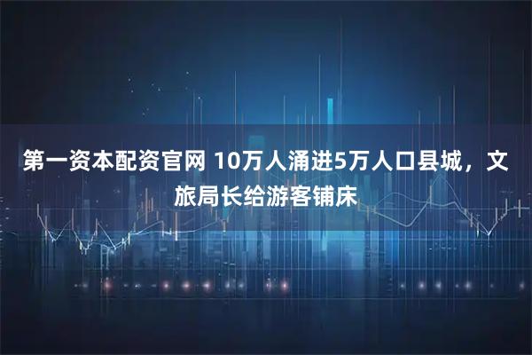 第一资本配资官网 10万人涌进5万人口县城，文旅局长给游客铺床